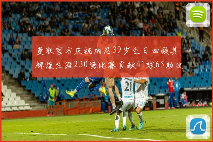 曼联官方庆祝纳尼39岁生日回顾其辉煌生涯230场比赛贡献41球65助攻