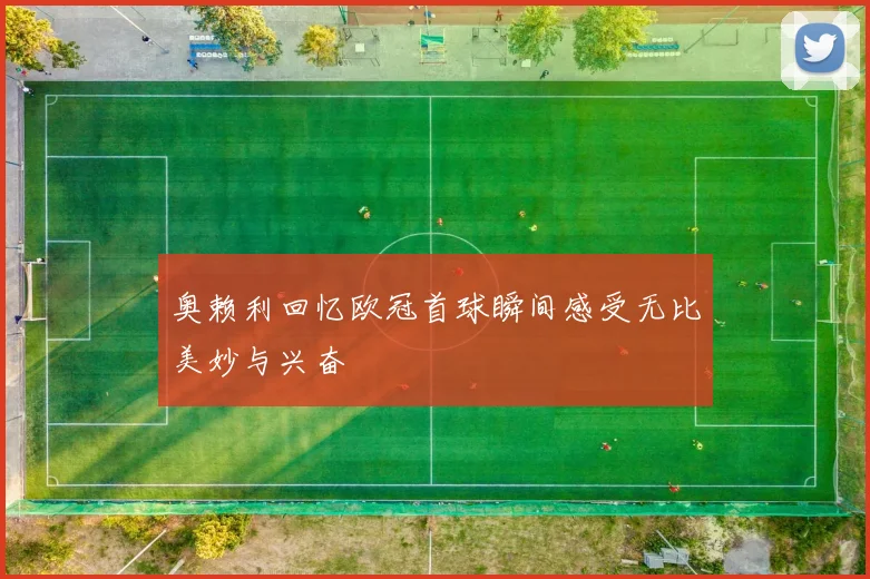 奥赖利回忆欧冠首球瞬间感受无比美妙与兴奋