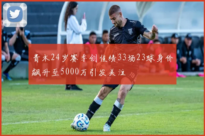 青木24岁赛季创佳绩33场23球身价飙升至5000万引发关注
