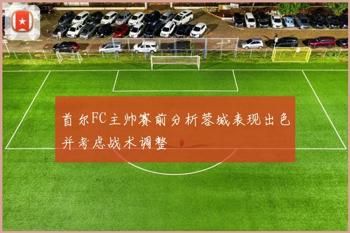 首尔FC主帅赛前分析蓉城表现出色并考虑战术调整