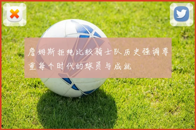 詹姆斯拒绝比较骑士队历史强调尊重每个时代的球员与成就