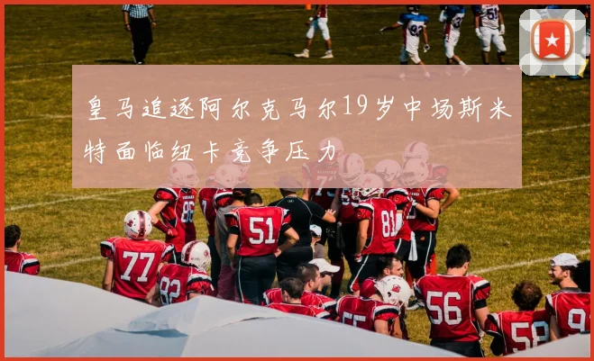 皇马追逐阿尔克马尔19岁中场斯米特面临纽卡竞争压力