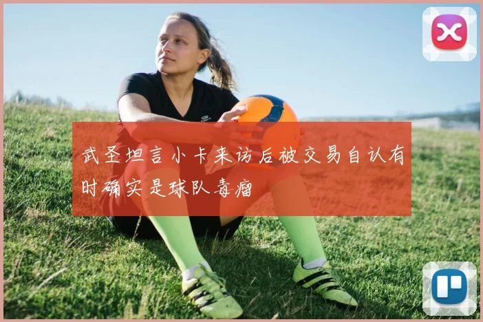 武圣坦言小卡来访后被交易自认有时确实是球队毒瘤