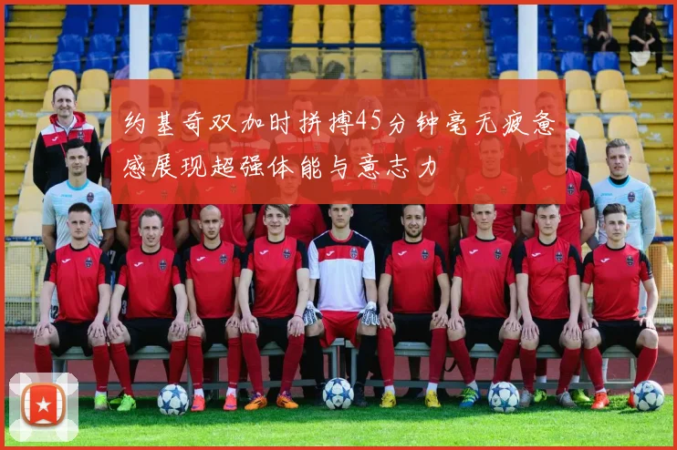约基奇双加时拼搏45分钟毫无疲惫感展现超强体能与意志力