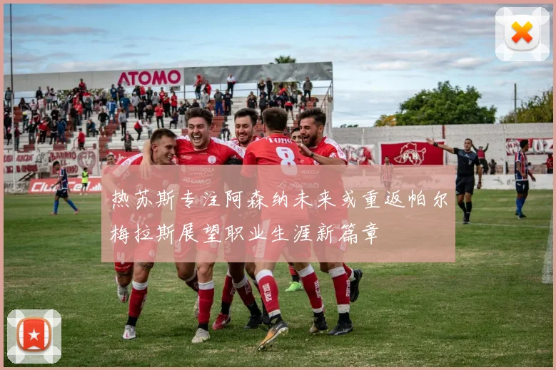 热苏斯专注阿森纳未来或重返帕尔梅拉斯展望职业生涯新篇章