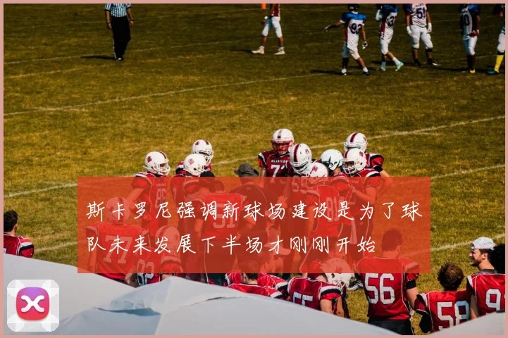 斯卡罗尼强调新球场建设是为了球队未来发展下半场才刚刚开始