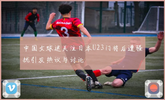 中国女球迷关注日本U23门将后遭骚扰引发热议与讨论