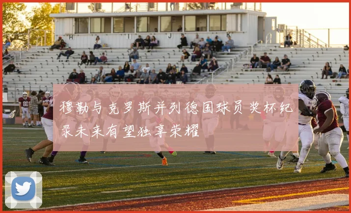 穆勒与克罗斯并列德国球员奖杯纪录未来有望独享荣耀