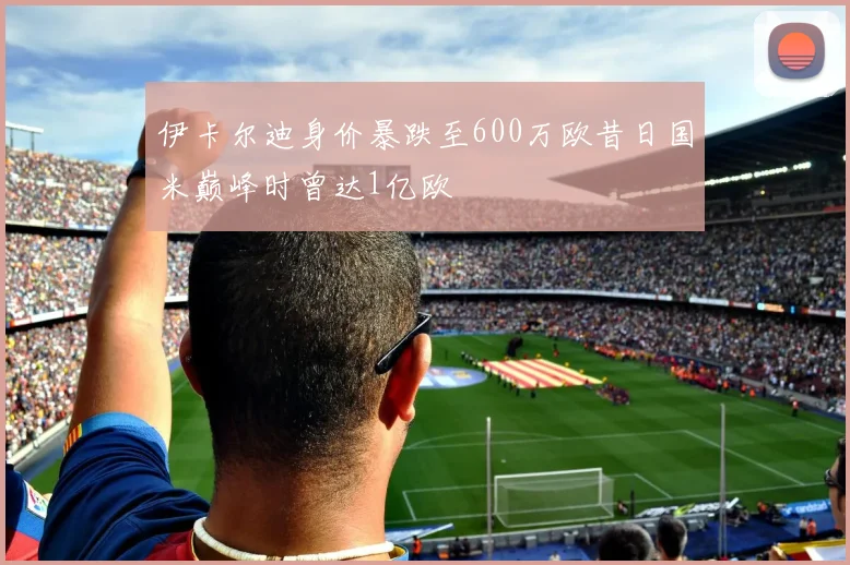 伊卡尔迪身价暴跌至600万欧昔日国米巅峰时曾达1亿欧