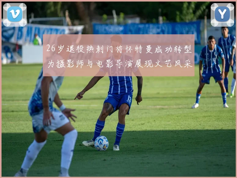 26岁退役热刺门将怀特曼成功转型为摄影师与电影导演展现文艺风采