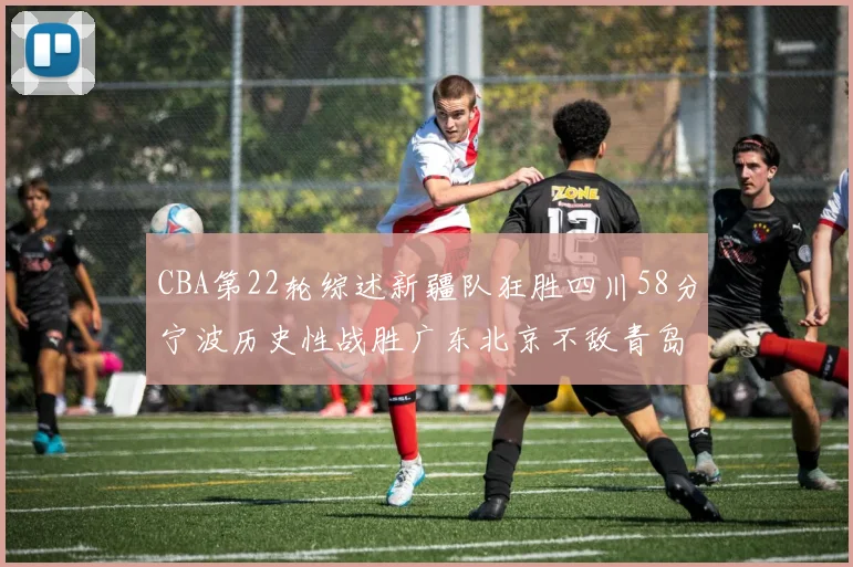 CBA第22轮综述新疆队狂胜四川58分宁波历史性战胜广东北京不敌青岛