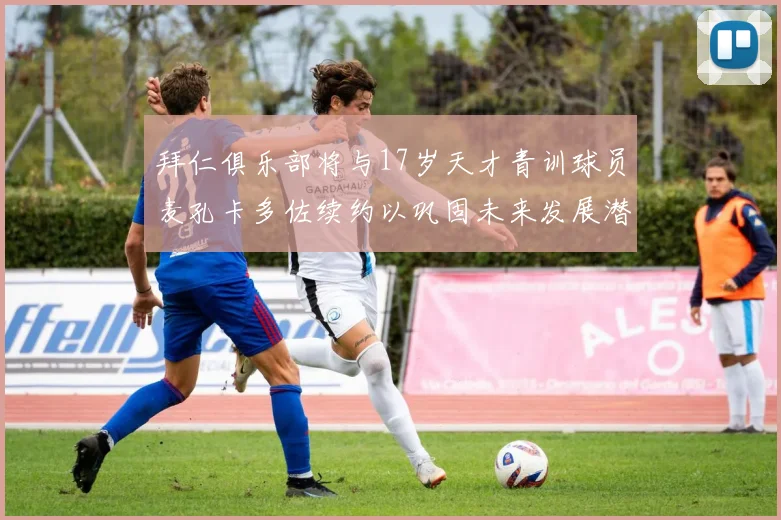拜仁俱乐部将与17岁天才青训球员麦孔卡多佐续约以巩固未来发展潜力