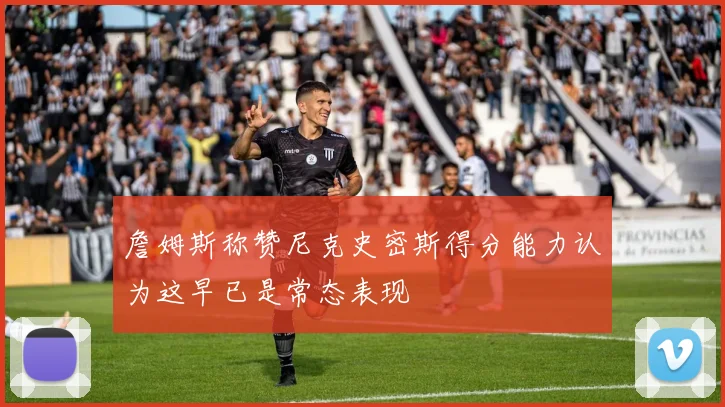 詹姆斯称赞尼克史密斯得分能力认为这早已是常态表现