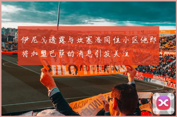 伊尼戈透露与坎塞洛同住小区他即将加盟巴萨的消息引发关注