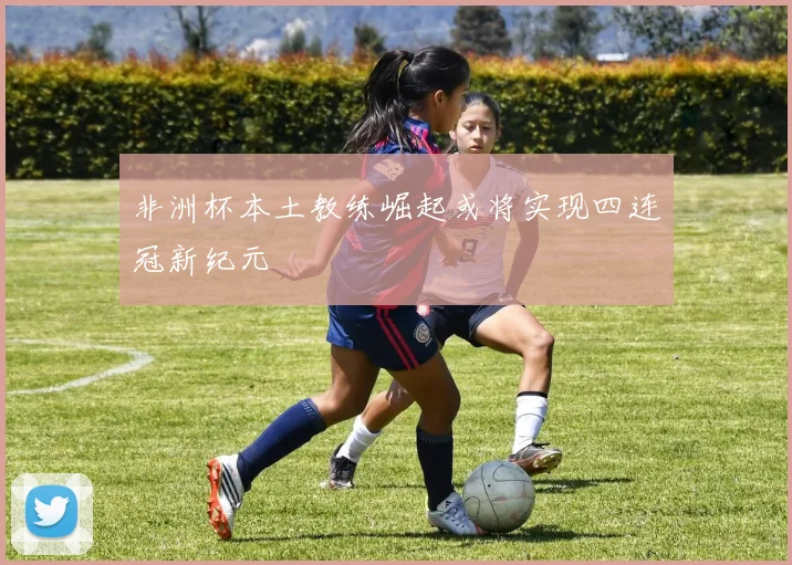 非洲杯本土教练崛起或将实现四连冠新纪元