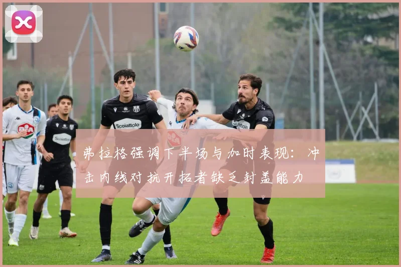 弗拉格强调下半场与加时表现：冲击内线对抗开拓者缺乏封盖能力
