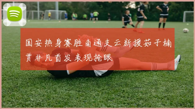 国安热身赛胜南通支云新援茹子楠贾非凡首发表现抢眼