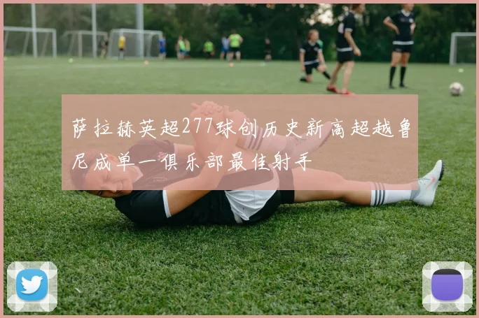 萨拉赫英超277球创历史新高超越鲁尼成单一俱乐部最佳射手