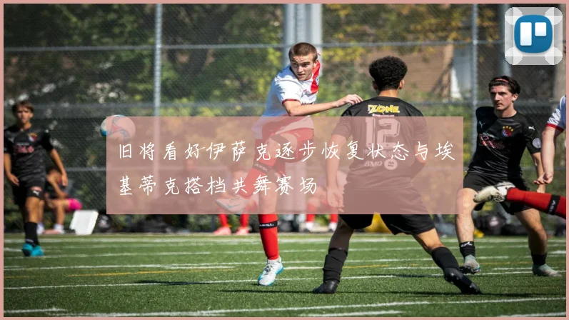 旧将看好伊萨克逐步恢复状态与埃基蒂克搭档共舞赛场