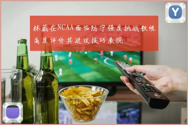 林葳在NCAA面临防守强度挑战教练高度评价其进攻技巧表现
