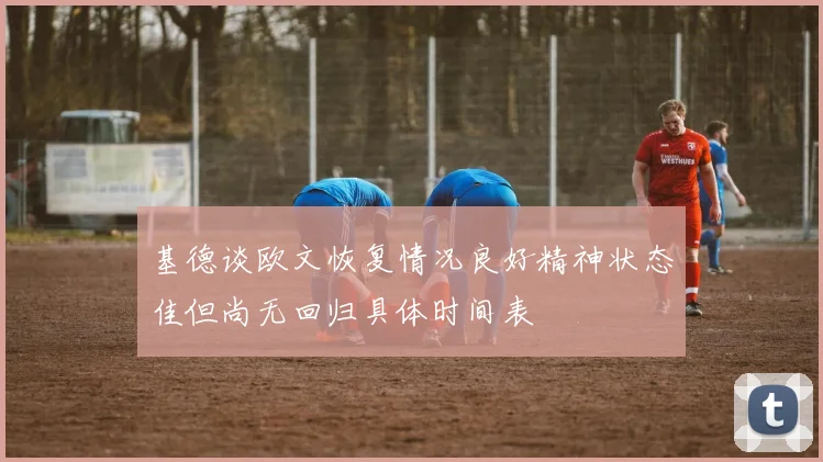 基德谈欧文恢复情况良好精神状态佳但尚无回归具体时间表