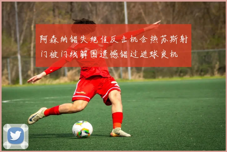 阿森纳错失绝佳反击机会热苏斯射门被门线解围遗憾错过进球良机