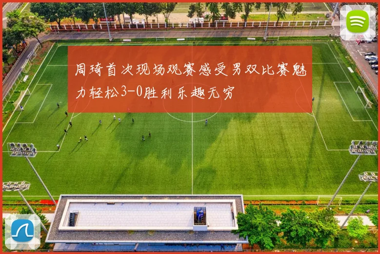 周琦首次现场观赛感受男双比赛魅力轻松3-0胜利乐趣无穷