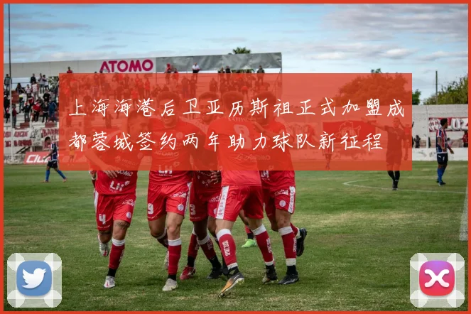 上海海港后卫亚历斯祖正式加盟成都蓉城签约两年助力球队新征程