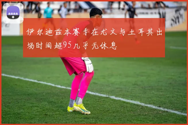 伊尔迪兹本赛季在尤文与土耳其出场时间超95几乎无休息