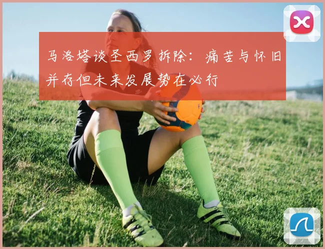 马洛塔谈圣西罗拆除：痛苦与怀旧并存但未来发展势在必行