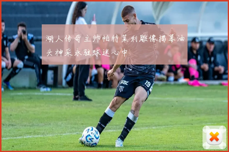 湖人传奇主帅帕特莱利雕像揭幕油头神采永驻球迷心中