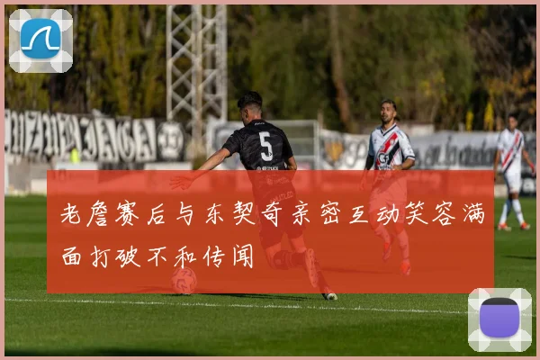 老詹赛后与东契奇亲密互动笑容满面打破不和传闻