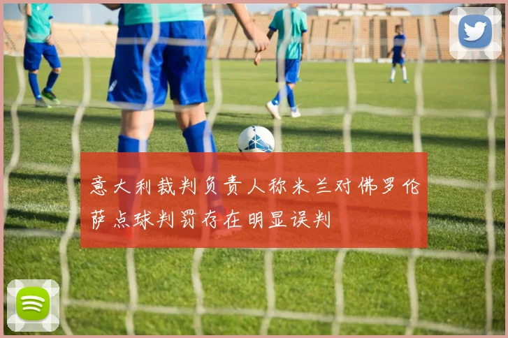 意大利裁判负责人称米兰对佛罗伦萨点球判罚存在明显误判