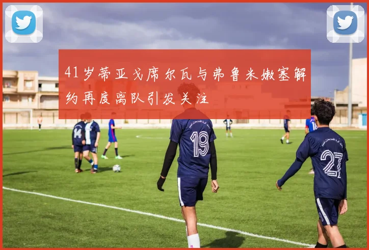 41岁蒂亚戈席尔瓦与弗鲁米嫩塞解约再度离队引发关注