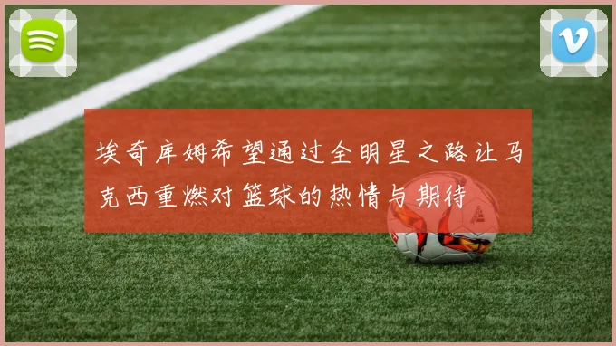 埃奇库姆希望通过全明星之路让马克西重燃对篮球的热情与期待