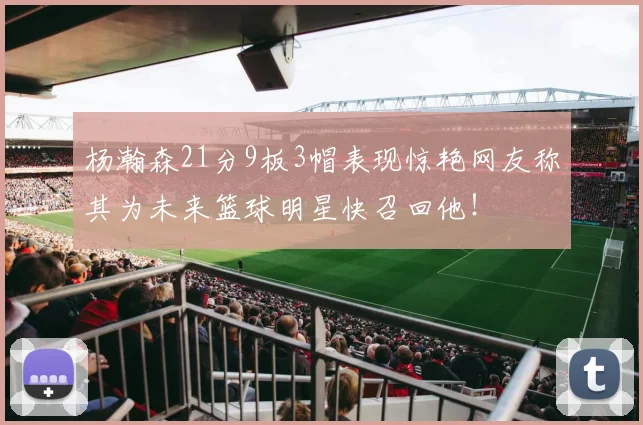 杨瀚森21分9板3帽表现惊艳网友称其为未来篮球明星快召回他！