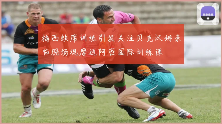 梅西缺席训练引发关注贝克汉姆亲临现场观摩迈阿密国际训练课
